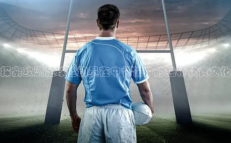 欧陆娱乐App下载链接百家号探索欧洲足球运动员在中餐馆中的独特饮食文化