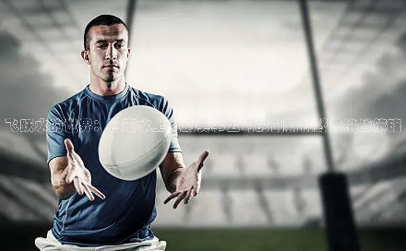 飞跃水的世界：河南水上运动赛事公司的创新视野与挑战策略