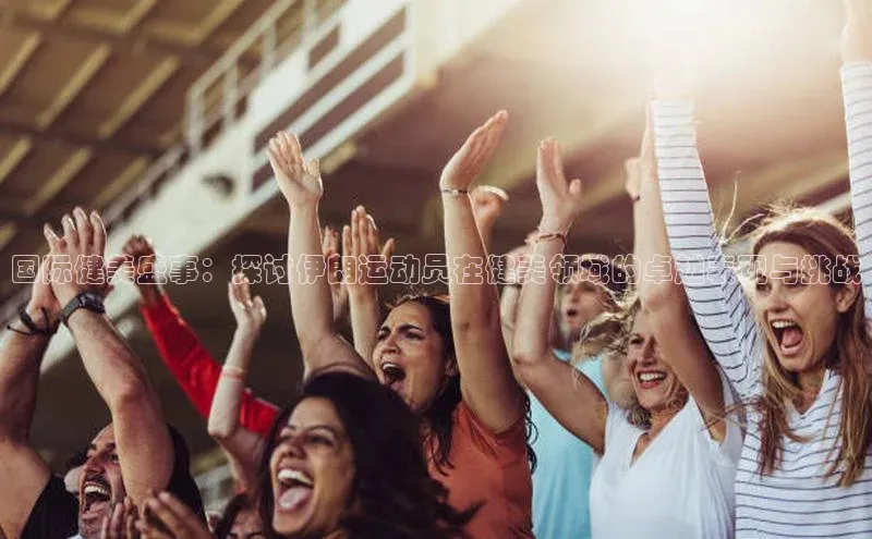 国际健美盛事：探讨伊朗运动员在健美领域的卓越表现与挑战