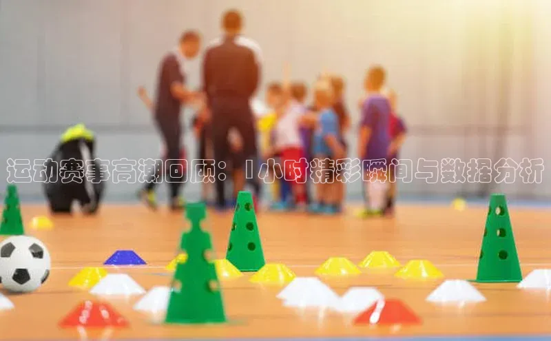 运动赛事高潮回顾：1小时精彩瞬间与数据分析