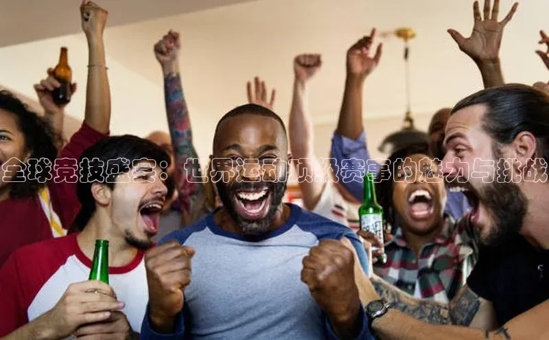 全球竞技盛宴：世界运动顶级赛事的魅力与挑战