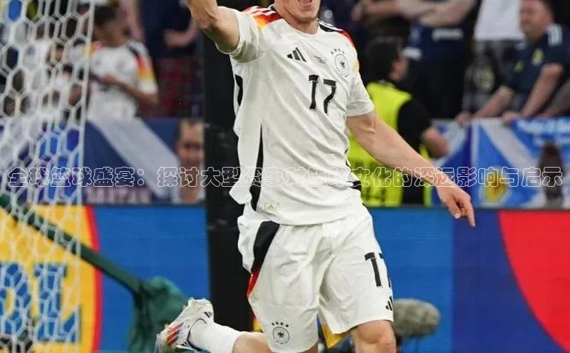 全球篮球盛宴：探讨大型赛事对篮球文化的深远影响与启示